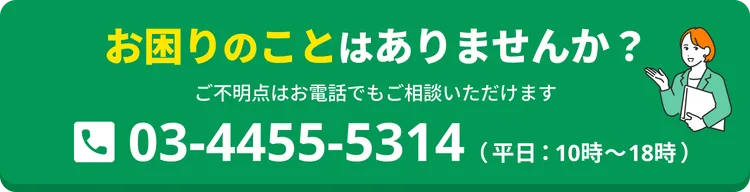 お困りのことはありませんか？ ご不明点はお電話でもご相談いただけます。03-4455-5314（平日：10時〜18時）