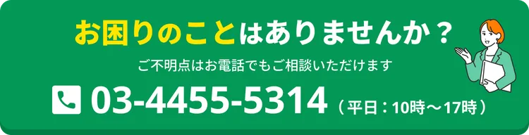 お困りのことはありませんか？ ご不明点はお電話でもご相談いただけます。03-4455-5314（平日：10時〜17時）