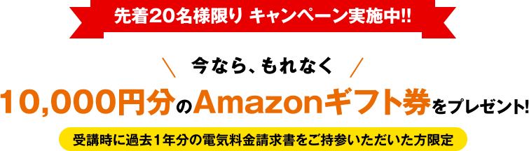 先着20名様限り キャンペーン実施中!! 今なら、もれなく10,000円分のAmazonギフト券をプレゼント! 受講時に過去1年分の電気料金請求書をご持参いただいた方限定